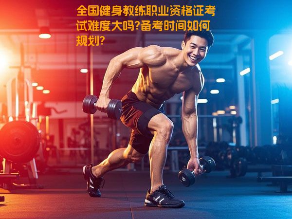 全国健身教练职业资格证考试难度大吗?备考时间如何规划?