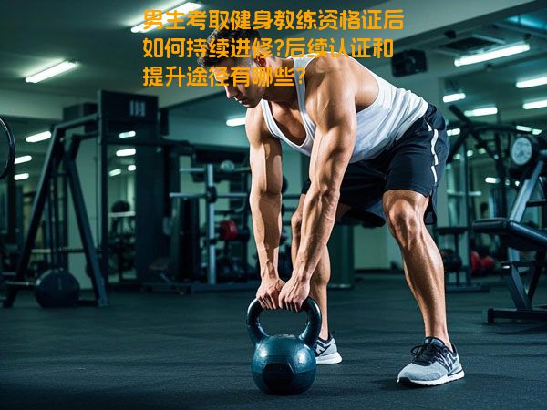 男生考取健身教练资格证后如何持续进修?后续认证和提升途径有哪些?